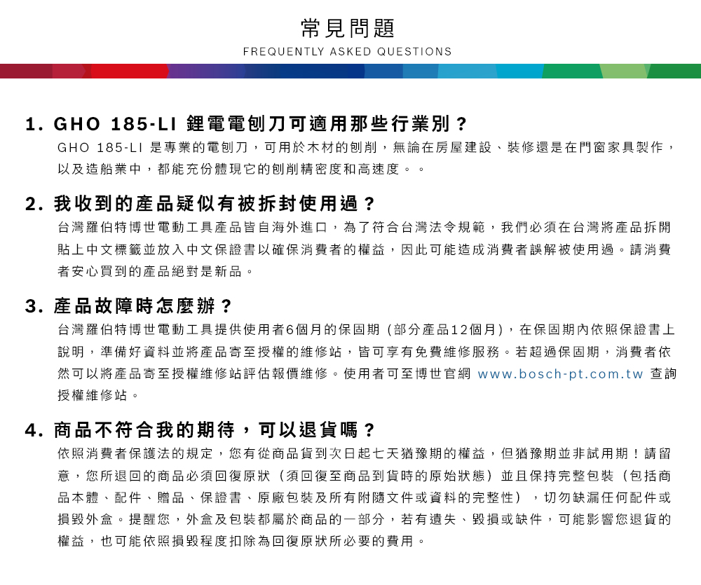 常見問題FREQUENTLY ASKED QUESTIONS1.GHO 185-L1 鋰電電刨刀可適用那些行業別?GHO 185-LI 是專業的電刨刀,可用於木材的刨削,無論在房屋建設、裝修還是在門窗家具製作,以及造船業中,都能充份體現它的刨削精密度和高速度。。2. 我收到的產品疑似有被拆封使用過?台灣羅伯特博世電動工具產品皆自海外進口,為了符合台灣法令規範,我們必須在台灣將產品拆開貼上中文標籤並放入中文保證書以確保消費者的權益,因此可能造成消費者誤解被使用過。請消費者安心買到的產品絕對是新品。3. 產品故障時怎麼辦?台灣羅伯特博世電動工具提供使用者6個月的保固期(部分產品12個月),在保固期內依照保證書上說明,準備好資料並將產品寄至授權的維修站,皆可享有免費維修服務。若超過保固期,消費者依然可以將產品寄至授權維修站評估報價維修。使用者可至博世官網 www.bosch-pt.com.tw 查詢授權維修站。4.商品不符合我的期待,可以退貨嗎?依照消費者保護法的規定,您有從商品貨到次日起七天猶豫期的權益,但猶豫期並非試用期!請留意,您所退回的商品必須回復原狀(須回復至商品到貨時的原始狀態)並且保持完整包裝(包括商品本體、配件、贈品、保證書、原廠包裝及所有附隨文件或資料的完整性),切勿缺漏任何配件或損毀外盒。提醒您,外盒及包裝都屬於商品的一部分,若有遺失、毀損或缺件,可能影響您退貨的權益,也可能依照損毀程度扣除為回復原狀所必要的費用。
