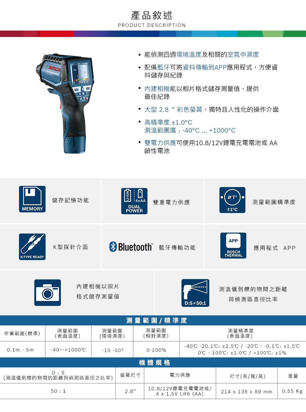 產品敘述PRODUT DSRIPTIONE BOSHProfessional170C 能偵測四週環境溫度及相關空氣中濕度配備藍牙可將資料傳輸到APP應用程式,方便資料儲存與紀錄內建相機能以相片格式儲存測量值,提供最佳紀錄大型 28彩色螢幕,獨特且人性化的操作介面 高精準度 ±1.0C.測溫範圍廣:C ... 1000°C雙電力供應可使用10.8/12V鋰電充電電池AA鹼性電池儲存記憶功能4AA 雙重電力供應測量範精準度MEMORYDUALPOWER±1°CAPPK型探針介面Bluetooth 藍牙傳輸功能應用程式 APPBOSCHTHERMALK-TYPE READY內建相機以照片格式儲存測量值測量範圍測量範圍作業範圍(標準)(表面溫度)(環境濕度)0.1m-5m-40+1000°CD:S測量範圍/精準度測量範圍D:S = 50:1到的之距離與偵測區直徑比率測量精準度-10 -50°(相對濕度)0-100%(表面溫度)-40 -20.1:±2.5/ -20--0.1:±1.50℃ - 100℃: ±1.0℃/100℃: ±1%機體規格螢幕尺寸電力供應尺寸(長/寬/高)重量2.810.8/12V鋰電充電電池或/4  1,5V LR6(AA)214 x 136 x 89 mm.0.55Kg(測溫儀到標的物間的距離與偵測區直徑之比率)50 1