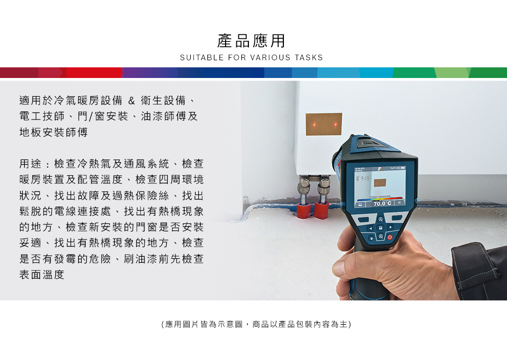 產品應用SUITBLE FR VARIOUS TASKS適用於冷氣暖房設備 & 衛生設備、電工技師、門/窗安裝、油漆師傅及地板安裝師傅用途:檢查冷熱氣及通風系統、檢查暖房裝置及配管溫度、檢查四周環境狀況、找出故障及過熱保險絲、找出鬆脫的電線連接處、找出有熱橋現象的地方、檢查新安裝的門窗是否安裝妥適、找出有熱橋現象的地方、檢查是否有發霉的危險、刷油漆前先檢查表面溫度(應用圖片皆為示意圖,商品以產品包裝內容為主)A70.0 O
