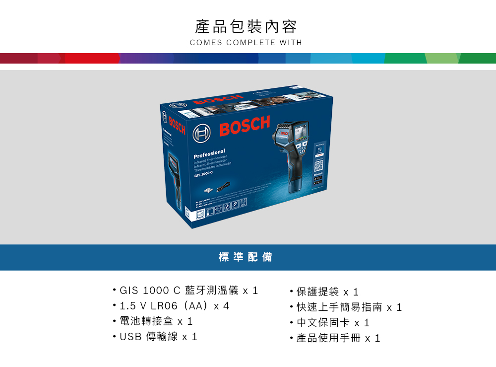 BOSH產品包裝內容COMES COMPLETE WITHProfessional -ThermoThermomètre GIS 1000 C標準配備GIS 1000 C藍牙測溫儀 15 V LR06(AA)4電池轉接盒 USB 傳輸線x1.保護提袋 x 1快速上手簡易指南 x 1中文保固卡 x1產品使用手冊 x 1
