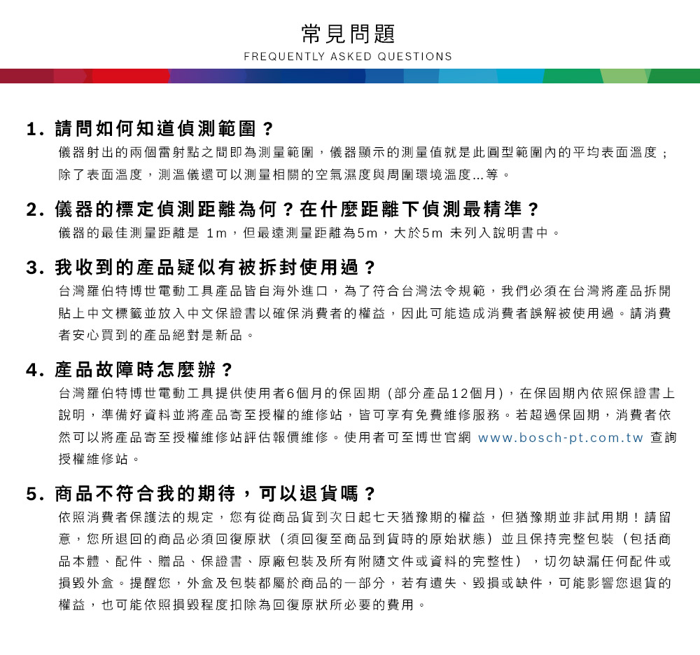常見問題FREQUENTLY ASKED QUESTIONS1. 請問如何知道偵測範圍?儀器射出的兩個雷射點之間即為測量範圍,儀器顯示的測量值就是此圓型範圍內的平均表面溫度;除了表面溫度,測溫儀還可以測量相關的空氣濕度與周圍環境溫度...等2.儀器的標定偵測距離為何?在什麼距離下偵測最精準?儀器的最佳測量距離是 1m,但最遠測量距離為5m,大於5m 未列入說明書中。3. 我收到的產品疑似有被拆封使用過?台灣羅伯特博世電動工具產品皆自海外進口,為了符合台灣法令規範,我們必須在台灣將產品拆開貼上中文標籤並放入中文保證書以確保消費者的權益,因此可能造成消費者誤解被使用過。請消費者安心買到的產品絕對是新品。4.產品故障時怎麼辦?台灣羅伯特博世電動工具提供使用者6個月的保固期(部分產品12個月),在保固期內依照保證書上說明,準備好資料並將產品寄至授權的維修站,皆可享有免費維修服務。若超過保固期,消費者依然可以將產品寄至授權維修站評估報價維修。使用者可至博世官網 www.bosch-pt.com.tw 查詢授權維修站。5.商品不符合我的期待,可以退貨嗎?依照消費者保護法的規定,您有從商品貨到次日起七天猶豫期的權益。但猶豫期並非試用期!請留意,您所退回的商品必須回復原狀(須回復至商品到貨時的原始狀態)並且保持完整包裝(包括商品本體、配件、贈品、保證書、原廠包裝及所有附隨文件或資料的完整性),切勿缺漏任何配件或損毀外盒。提醒您,外盒及包裝都屬於商品的一部分,若有遺失、毀損或缺件,可能影響您退貨的權益,也可能依照損毀程度扣除為回復原狀所必要的費用。