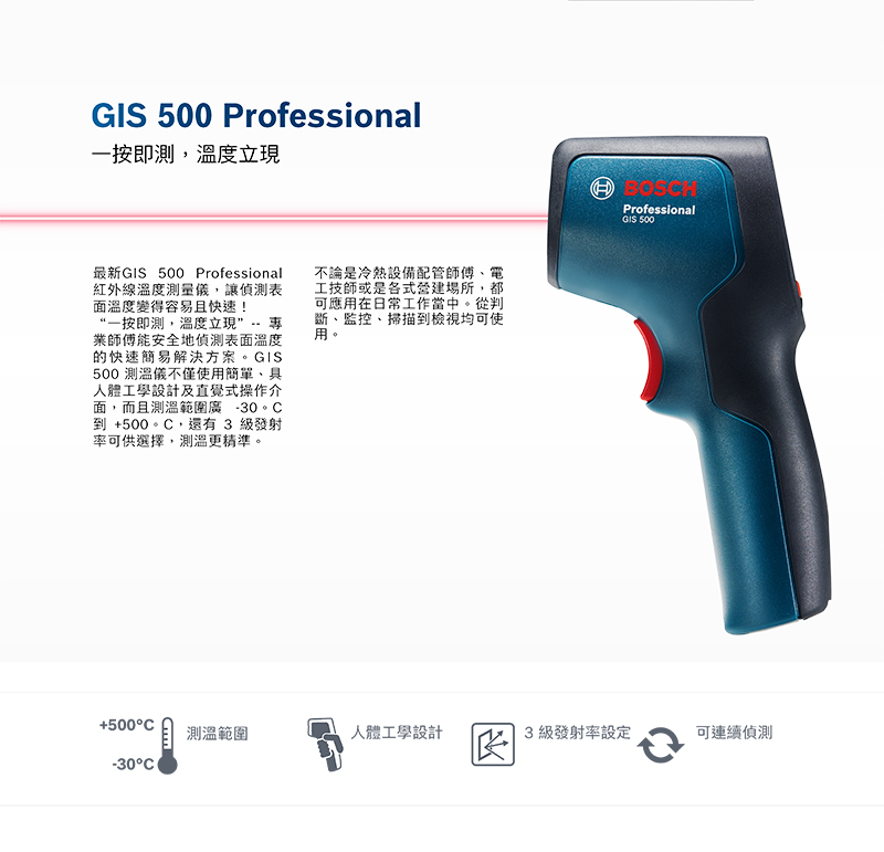 GIS 500 Professional一按即測,溫度立現最新GIS 500 Professional紅外線溫度測量儀,讓偵測表面溫度變得容易且快速!“一按即測,溫度立現”-- 業師傅能安全地偵測表面溫度的快速簡易解決方案。GIS500 測溫儀不僅使用簡單、具人體工學設計及直覺式操作介面,而且測溫範圍廣 -30到 +500。,還有 3 級發射率可供選擇,測溫更精準。不論是冷熱設備配管師傅、電工技師或是各式營建場所,都可應用在日常工作當中。從判斷、監控、掃描到檢視均可使用。BOSCHProfessionalGIS 500+500°C測溫範圍人體工學設計3級發射率設定可連續偵測-30°C