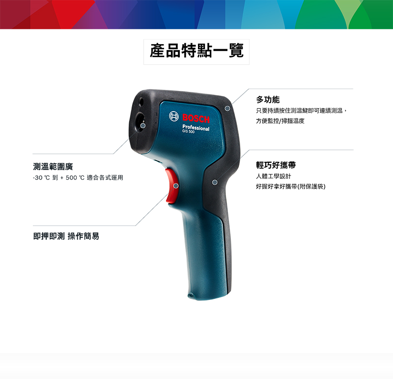 測溫範圍廣-30到+℃ 適合各式運用即押即測 操作簡易產品特點一覽BOSCHProfessional 500多功能只要持續按住測溫即可連續測溫,方便監控/掃描溫度輕巧好攜帶人體工學設計好握好拿好攜帶(附保護袋)