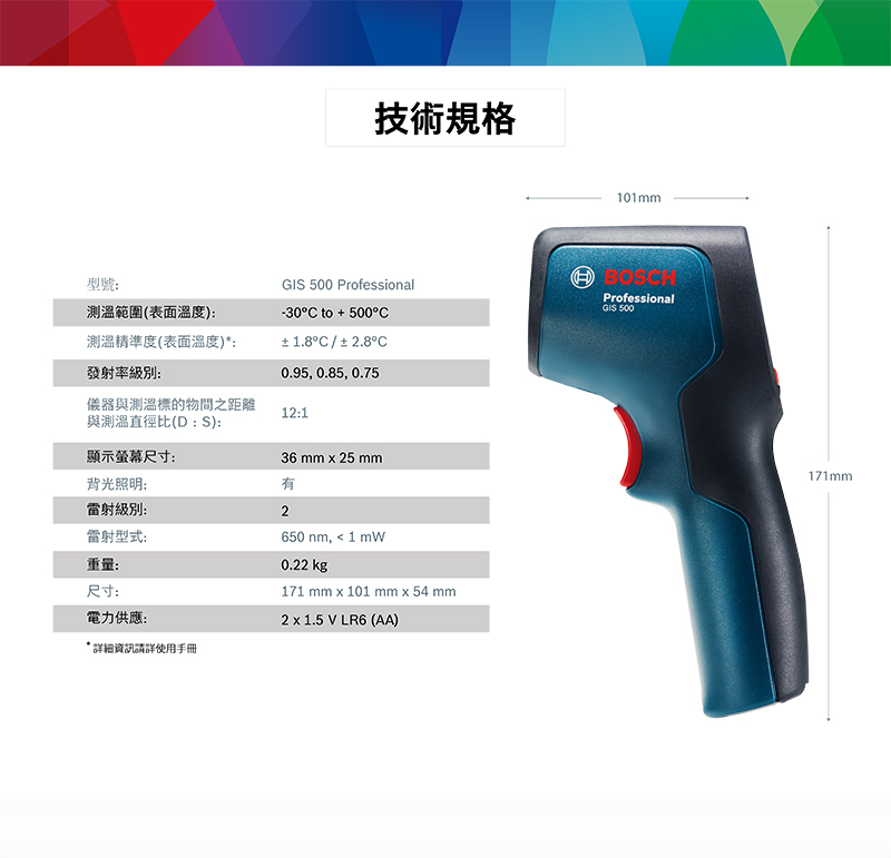型號測溫範圍(表面溫度:測溫精準度(表面溫度)*:發射率級別:技術規格101mmGI 500 Professional-30°C to + 500°C±1.8°C/±2.8°C0.95, 0.85, 0.75BOSCHProfessionalGIS 500儀器與測溫標的物間之距離12:1與測溫直徑比(D : S):顯示螢幕尺寸:36 mm  25 mm背光照明:雷射級別:2雷射型式:重量:尺寸:電力供應:詳細資訊請詳使用手冊650 nm,  1 0.22 kg171 mm  101 mm  54 mm2 x 1.5 V LR6 (AA)171mm