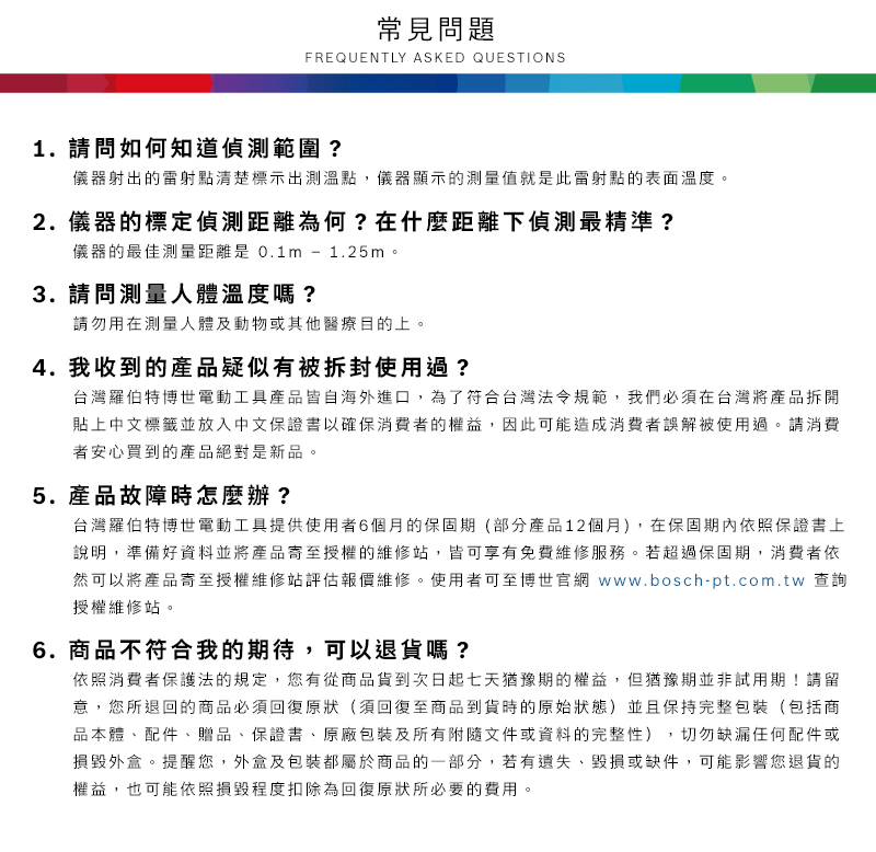 常見問題FREQUENTLY ASKED QUESTIONS1. 請問如何知道偵測範圍?儀器射出的雷射點清楚標示出測溫點,儀器顯示的測量值就是此雷射點的表面溫度2.儀器的標定偵測距離為何?在什麼距離下偵測最精準?儀器的最佳測量距離是0.1m - 1.25m。3. 請問測量人體溫度嗎?請勿用在測量人體及動物或其他醫療目的上。4. 我收到的產品疑似有被拆封使用過?台灣羅伯特博世電動工具產品皆自海外進口,為了符合台灣法令規範,我們必須在台灣將產品拆開貼上中文標籤並放入中文保證書以確保消費者的權益,因此可能造成消費者誤解被使用過。請消費者安心買到的產品絕對是新品。5.產品故障時怎麼辦?台灣羅伯特博世電動工具提供使用者6個月的保固期(部分產品12個月),在保固期內依照保證書上說明,準備好資料並將產品寄至授權的維修站,皆可享有免費維修服務。若超過保固期,消費者依然可以將產品寄至授權維修站評估報價維修。使用者可至博世官網 www.bosch-pt.com.tw 查詢授權維修站。6.商品不符合我的期待,可以退貨嗎?依照消費者保護法的規定,您有從商品貨到次日起七天猶豫期的權益。但猶豫期並非試用期!請留意,您所退回的商品必須回復原狀(須回復至商品到貨時的原始狀態)並且保持完整包裝(包括商品本體配件、贈品、保證書、原廠包裝及所有附隨文件或資料的完整性),切勿缺漏任何配件或損毀外盒。提醒您,外盒及包裝都屬於商品的一部分,若有遺失、毀損或缺件,可能影響您退貨的權益,也可能依照損毀程度扣除為回復原狀所必要的費用。