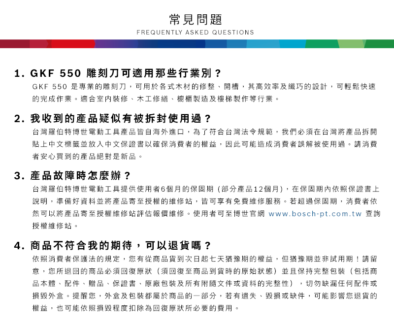 常見問題FREQUENTLY ASKED QUESTIONS1.GKF 550 雕刻刀可適用那些行業別?GKF 550 是專業的雕刻刀,可用於各式木材的修整開槽,其高效率及纖巧的設計,可輕鬆快速的完成作業適合室內裝修、木工修繕、櫥櫃製造及樓梯製作等行業。2. 我收到的產品疑似有被拆封使用過?台灣羅伯特博世電動工具產品皆自海外進口,為了符合台灣法令規範,我們必須在台灣將產品拆開貼上中文標籤並放入中文保證書以確保消費者的權益,因此可能造成消費者誤解被使用過。請消費者安心買到的產品絕對是新品。3.產品故障時怎麼辦?台灣羅伯特博世電動工具提供使用者6個月的保固期(部分產品12個月),在保固期內依照保證書上說明,準備好資料並將產品寄至授權的維修站,皆可享有免費維修服務。若超過保固期,消費者依然可以將產品寄至授權維修站評估報價維修。使用者可至博世官網 www.bosch-pt.com.tw 查詢授權維修站。4.商品不符合我的期待,可以退貨嗎?依照消費者保護法的規定,您有從商品貨到次日起七天猶豫期的權益。但猶豫期並非試用期!請留意,您所退回的商品必須回復原狀(須回復至商品到貨時的原始狀態)並且保持完整包裝(包括商品本體、配件、贈品、保證書、原廠包裝及所有附隨文件或資料的完整性),切勿缺漏任何配件或損毀外盒。提醒您,外盒及包裝都屬於商品的一部分,若有遺失、毀損或缺件,可能影響您退貨的權益,也可能依照損毀程度扣除為回復原狀所必要的費用。