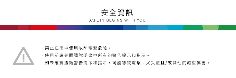 安全資訊SAFETY BEGINS WITH YOU禁止在雨中使用以防電擊危險。使用前請先閱讀說明書中所有的警告提示和指示。·如未確實遵循警告提示和指示,可能導致電擊、火災並且/或其他的嚴重傷害。