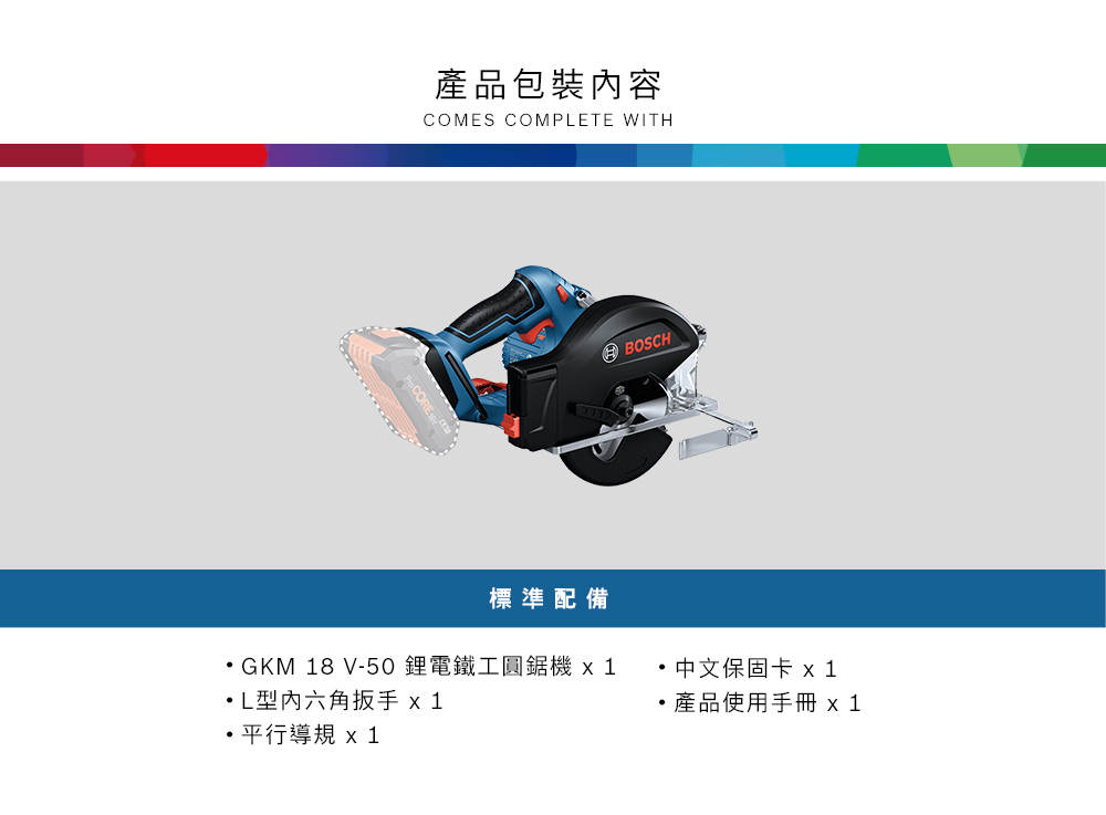 產品包裝內容COMES COMPETE WITH標準配備GKM 18 V-50鋰電鐵工 L型六角扳手 1平行導 x 1BOSCH 中文保固卡 x 1產品使用手冊