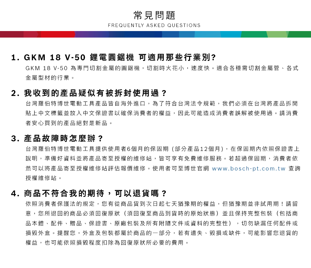 常見問題FREQUENTLY ASKED QUESTIONS1.GKM 18 V-50鋰電圓鋸機 可適用那些行業別?GKM 18 V-50 為專門切割金屬的圓鋸機,切割時火花小,速度快適合各種需切割金屬管、各式金屬型材的行業。2.我收到的產品疑似有被拆封使用過?台灣羅伯特博世電動工具產品皆自海外進口,為了符合台灣法令規範,我們必須在台灣將產品拆開貼上中文標籤並放入中文保證書以確保消費者的權益,因此可能造成消費者誤解被使用過。請消費者安心買到的產品絕對是新品。3. 產品故障時怎麼辦?台灣羅伯特博世電動工具提供使用者6個月的保固期(部分產品12個月),在保固期內依照保證書上說明,準備好資料並將產品寄至授權的維修站,皆可享有免費維修服務。若超過保固期,消費者依然可以將產品寄至授權維修站評估報價維修。使用者可至博世官網 www.bosch-pt.com.tw 查詢授權維修站。4.商品不符合我的期待,可以退貨嗎?依照消費者保護法的規定,您有從商品貨到次日起七天猶豫期的權益。但猶豫期並非試用期!請留意,您所退回的商品必須回復原狀(須回復至商品到貨時的原始狀態)並且保持完整包裝(包括商品本體、配件、贈品、保證書、原廠包裝及所有附隨文件或資料的完整性),切勿缺漏任何配件或損毀外盒。提醒您,外盒及包裝都屬於商品的一部分,若有遺失、毀損或缺件,可能影響您退貨的權益,也可能依照損毀程度扣除為回復原狀所必要的費用。