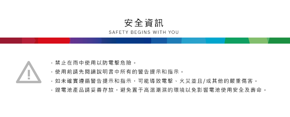安全資訊SAFETY BEGINS WITH YOU禁止在雨中使用以防電擊危險。使用前請先閱讀說明書中所有的警告提示和指示。如未確實遵循警告提示和指示,可能導致電擊、火災並且/或其他的嚴重傷害。鋰電池產品請妥善存放,避免置于高溫潮濕的環境以免影響電池使用安全及壽命。