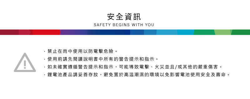 A安全資訊SAFETY BEGINS WITH YOU禁止在雨中使用以防電擊危險。使用前請先閱讀說明書中所有的警告提示和指示。如未確實遵循警告提示和指示,可能導致電擊、火災並且/或其他的嚴重傷害。·產品請妥善存放,避免置於高溫潮濕的環境以免影響電池使用安全及壽命。