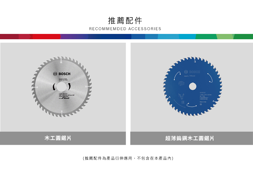 BOSCH 木工圓鋸片推薦配件RECOMMEMDED ACCESSORIESBOSCH Wood超薄鎢鋼木工圓鋸片(推薦配件為產品衍伸應用,不包含在本產品內)