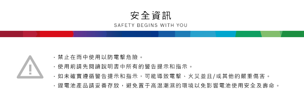 ^安全資訊SAFETY BEGINS WITH YOU禁止在雨中使用以防電擊危險。使用前請先閱讀說明書中所有的警告提示和指示。如未確實遵循警告提示和指示,可能導致電擊、火災並且/或其他的嚴重傷害。鋰電池產品請妥善存放,避免置于高温潮濕的環境以免影響電池使用安全及壽命。