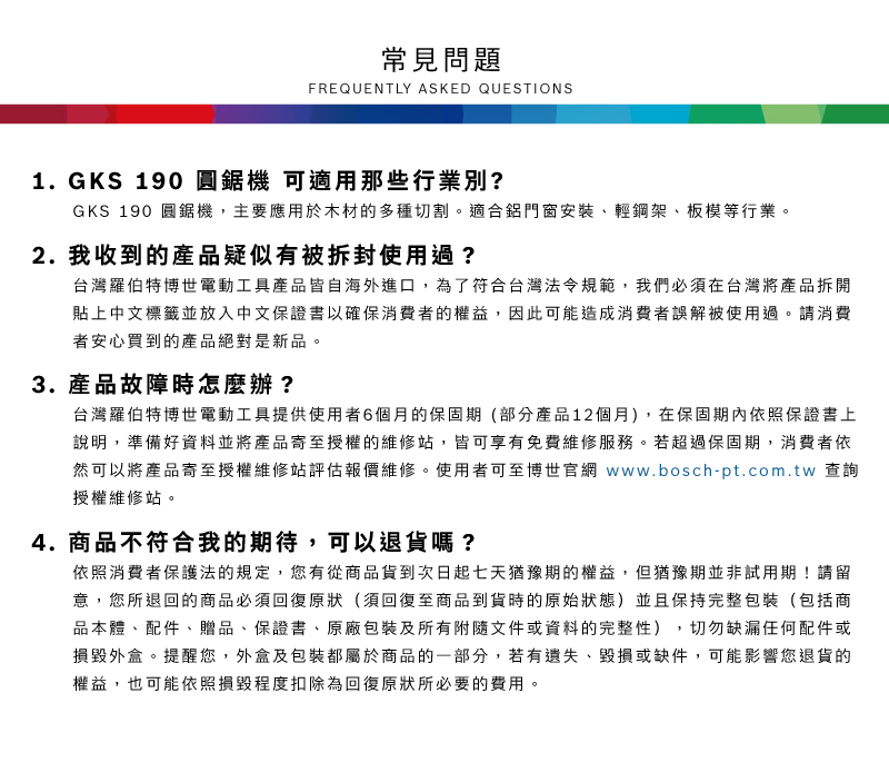 常見問題FREQUENTLY ASKED QUESTIONS1. GKS 190 圓鋸機 可適用那些行業別?GKS 190 圓鋸機,主要應用於木材的多種切割適合鋁門窗安裝、輕鋼架、板模等行業。2. 我收到的產品疑似有被拆封使用過?台灣羅伯特博世電動工具產品皆自海外進口,為了符合台灣法令規範,我們必須在台灣將產品拆開貼上中文標籤並放入中文保證書以確保消費者的權益,因此可能造成消費者誤解被使用過。請消費者安心買到的產品絕對是新品。3. 產品故障時怎麼辦?台灣羅伯特博世電動工具提供使用者6個月的保固期(部分產品12個月),在保固期內依照保證書上說明,準備好資料並將產品寄至授權的維修站,皆可享有免費維修服務。若超過保固期,消費者依然可以將產品寄至授權維修站評估報價維修。使用者可至博世官網 www.bosch-pt.com.tw 查詢授權維修站。4. 商品不符合我的期待,可以退貨嗎?依照消費者保護法的規定,您有從商品貨到次日起七天猶豫期的權益。但猶豫期並非試用期!請留意,您所退回的商品必須回復原狀(須回復至商品到貨時的原始狀態)並且保持完整包裝(包括商品本體、配件、贈品、保證書、原廠包裝及所有附隨文件或資料的完整性) 切勿缺漏任何配件或損毀外盒。提醒您,外盒及包裝都屬於商品的一部分,若有遺失、毀損或缺件,可能影響您退貨的權益,也可能依照損毀程度扣除為回復原狀所必要的費用。