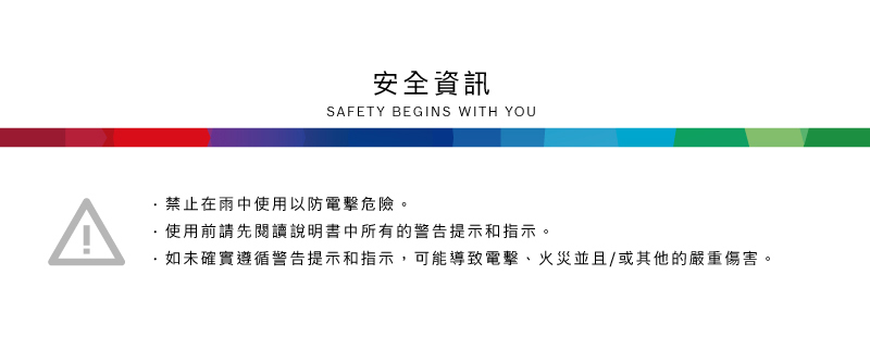 ^安全資訊SAFETY BEGINS WITH YOU禁止在雨中使用以防電擊危險。使用前請先閱讀說明書中所有的警告提示和指示。·如未確實遵循警告提示和指示,可能導致電擊、火災並且/或其他的嚴重傷害。