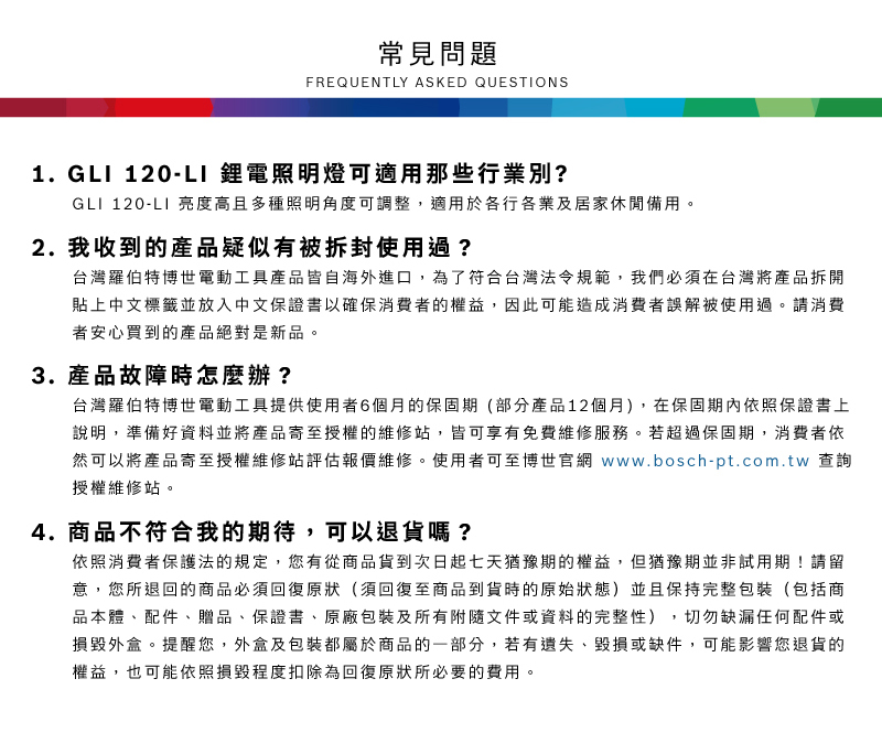 常見問題FREQUENTLY ASKED QUESTIONS1. GLI 120-LI 鋰電照明燈可適用那些行業別?GLI 120-LI 亮度高且多種照明角度可調整,適用於各行各業及居家休閒備用2. 我收到的產品疑似有被拆封使用過?台灣羅伯特博世電動工具產品皆自海外進口,為了符合台灣法令規範,我們必須在台灣將產品拆開貼上中文標籤並放入中文保證書以確保消費者的權益,因此可能造成消費者誤解被使用過。請消費者安心買到的產品絕對是新品。3. 產品故障時怎麼辦?台灣羅伯特博世電動工具提供使用者6個月的保固期(部分產品12個月),在保固期內依照保證書上說明,準備好資料並將產品寄至授權的維修站,皆可享有免費維修服務。若超過保固期,消費者依然可以將產品寄至授權維修站評估報價維修。使用者可至博世官網 www.bosch-pt.com.tw 查詢授權維修站。4. 商品不符合我的期待,可以退貨嗎?依照消費者保護法的規定,您有從商品貨到次日起七天猶豫期的權益。但猶豫期並非試用期!請留意,您所退回的商品必須回復原狀(須回復至商品到貨時的原始狀態)並且保持完整包裝(包括商品本體、配件、贈品、保證書、原廠包裝及所有附隨文件或資料的完整性),切勿缺漏任何配件或損毀外盒。提醒您,外盒及包裝都屬於商品的一部分,若有遺失、毀損或缺件,可能影響您退貨的權益,也可能依照損毀程度扣除為回復原狀所必要的費用。