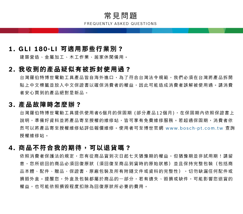 常見問題FREQUENTLY ASKED QUESTIONS1. G 180-LI 可適用那些行業別?建築營造、金屬加工、木工作業、居家休閒備用2. 我收到的產品疑似有被拆封使用過?台灣羅伯特博世電動工具產品皆自海外進口,為了符合台灣法令規範,我們必須在台灣將產品拆開貼上中文標籤並放入中文保證書以確保消費者的權益,因此可能造成消費者誤解被使用過。請消費者安心買到的產品絕對是新品。3.產品故障時怎麼辦?台灣羅伯特博世電動工具提供使用者6個月的保固期(部分產品12個月),在保固期內依照保證書上說明,準備好資料並將產品寄至授權的維修站,皆可享有免費維修服務。若超過保固期,消費者依然可以將產品寄至授權維修站評估報價維修。使用者可至博世官網 www.bosch-pt.com.tw 查詢授權維修站。4. 商品不符合我的期待,可以退貨嗎?依照消費者保護法的規定,您有從商品貨到次日起七天猶豫期的權益。但猶豫期並非試用期!請留意,您所退回的商品必須回復原狀(須回復至商品到貨時的原始狀態)並且保持完整包裝(包括商品本體、配件、贈品、保證書、原廠包裝及所有附隨文件或資料的完整性),切勿缺漏任何配件或損毀外盒。提醒您,外盒及包裝都屬於商品的一部分,若有遺失、毀損或缺件,可能影響您退貨的權益,也可能依照損毀程度扣除為回復原狀所必要的費用。