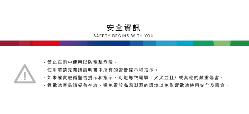 安全資訊SAFETY BEGINS WITH YOU禁止在雨中使用以防電擊危險。使用前請先閱讀說明書中所有的警告提示和指示。如未確實遵循警告提示和指示,可能導致電擊、火災並且/或其他的嚴重傷害。·產品請妥善存放,避免置於高溫潮濕的環境以免影響電池使用安全及壽命。