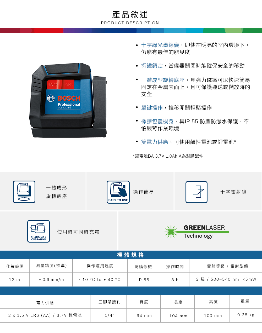 產品敘述PRODUCT DESCRIPTION  BOSCHProfessionalGLL 12-22 G十字綠光儀,即使在明亮的室內環境下,仍能有最佳的 鎖定,當儀器關閉時能確保安全的移動 一體成型旋轉底座,具強力磁鐵可以快速簡易固定在金屬表面上,且可保護運送或儲放時的安全 單鍵操作,推移開關輕鬆操作包覆機身,具IP55 防塵防潑水保護,不怕嚴苛作業環境 雙電力供應,可使用鹼性電池或鋰電池**鋰電池BA 3.7V1.0Ah A為選購配件一體成形操作簡易十字線旋轉底座EASY TO USE使用時可同時充電CHARGING OPERATIONGREENLASERTechnology機體規格作業範圍測量精度(標準)操作適用溫度防護係數操作時間雷射等級 / 雷射型態12 m± 0.6 mm/m10 °C to + 40 °CIP 558 h2 級 / 500-540 nm,5mW電力供應三腳架接孔寬度長度高度重量2 x 1.5 V LR6(AA)/3.7V 鋰電池1/464 mm104 mm100 mm0.38 kg