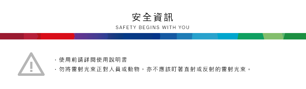 安全資訊SAFETY BEGINS WITH YOU使用前請詳閱使用說明書勿將雷射光束正對人員或動物,亦不應該盯著直射或反射的雷射光束。