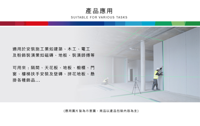 產品應用SUITABLE FOR VARIOUS TASKS適用於安裝施工業如建築、木工、電工及粉飾裝潢業如磁磚、地板、裝潢師傅等可用來:隔間、天花板、地板、櫥櫃、門窗、樓梯扶手安裝及壁磚、拼花地板、懸掛各種飾品(應用圖片皆為示意圖,商品以產品包裝內容為主)