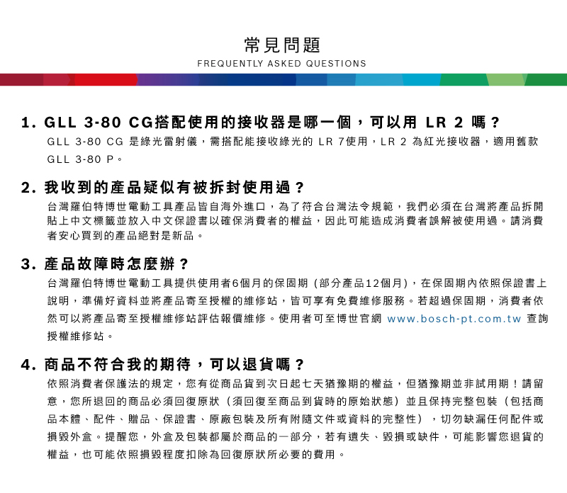 常見問題FREQUENTLY ASKED QUESTIONS1. GLL 3-80CG搭配使用的接收器是哪一個,可以用LR 2嗎?GLL 3-80 CG 是綠光雷射儀,需搭配能接收綠光的LR 7使用,LR2 為紅光接收器,適用舊款GLL 3-80 2.我收到的產品疑似有被拆封使用過?台灣羅伯特博世電動工具產品皆自海外進口,為了符合台灣法令規範,我們必須在台灣將產品拆開貼上中文標籤並放入中文保證書以確保消費者的權益,因此可能造成消費者誤解被使用過請消費者安心買到的產品絕對是新品。3. 產品故障時怎麼辦?台灣羅伯特博世電動工具提供使用者6個月的保固期(部分產品12個月),在保固期內依照保證書上說明,準備好資料並將產品寄至授權的維修站,皆可享有免費維修服務。若超過保固期,消費者依然可以將產品寄至授權維修站評估報價維修。使用者可至博世官網 www.bosch-pt.com.tw 查詢授權維修站。4. 商品不符合我的期待,可以退貨嗎?依照消費者保護法的規定,您有從商品貨到次日起七天猶豫期的權益。但猶豫期並非試用期!請留意,您所退回的商品必須回復原狀(須回復至商品到貨時的原始狀態)並且保持完整包裝(包括商品本體、配件、贈品、保證書、原廠包裝及所有附隨文件或資料的完整性),切勿缺漏任何配件或損毀外盒。提醒您,外盒及包裝都屬於商品的一部分,若有遺失、毀損或缺件,可能影響您退貨的權益,也可能依照損毀程度扣除為回復原狀所必要的費用。