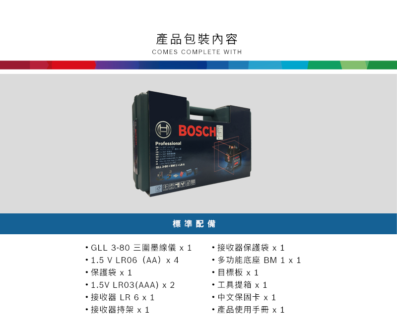 產品包裝內容COMES COMPLETE WITHProfessionalBOSCH     標準配備GLL 3-80 三圍墨線儀 115 V LR06(AA) 4保護袋x 115V LR03(AAA) x 2器LR6接收器持架 x1.接收器保護袋 x 1多功能底座 BM 1 x 1.目標板 x 1工具提箱 x1 中文保固卡 x1產品使用手冊 x1