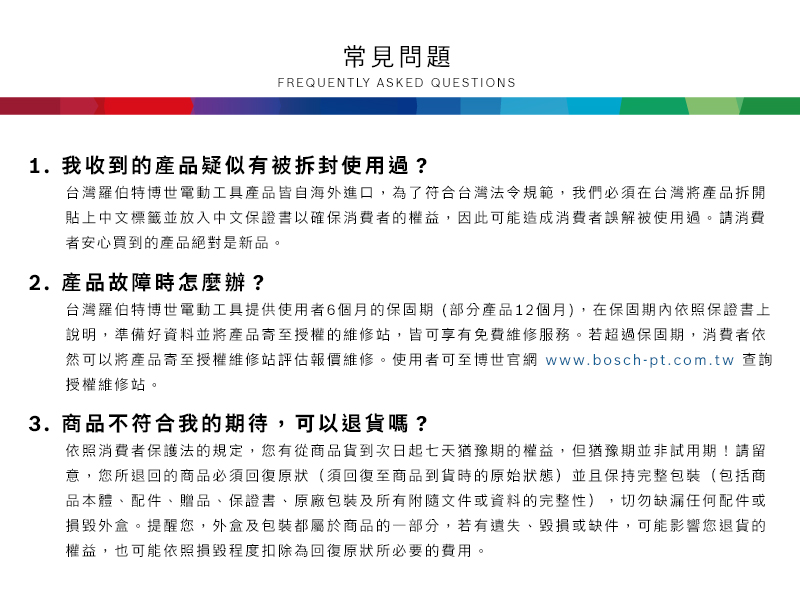 常見問題FREQUENTLY ASKED QUESTIONS1. 我收到的產品疑似有被拆封使用過?台灣羅伯特博世電動工具產品皆自海外進口,為了符合台灣法令規範,我們必須在台灣將產品拆開貼上中文標籤並放入中文保證書以確保消費者的權益,因此可能造成消費者誤解被使用過請消費者安心買到的產品絕對是新品。2.產品故障時怎麼辦?台灣羅伯特博世電動工具提供使用者6個月的保固期(部分產品12個月),在保固期內依照保證書上說明,準備好資料並將產品寄至授權的維修站,皆可享有免費維修服務。若超過保固期,消費者依然可以將產品寄至授權維修站評估報價維修。使用者可至博世官網 www.bosch-pt.com.tw 查詢授權維修站。3.商品不符合我的期待,可以退貨嗎?依照消費者保護法的規定,您有從商品貨到次日起七天猶豫期的權益。但猶豫期並非試用期!請留意,您所退回的商品必須回復原狀(須回復至商品到貨時的原始狀態)並且保持完整包裝(包括商品本體配件、贈品、保證書、原廠包裝及所有附隨文件或資料的完整性),切勿缺漏任何配件或損毀外盒。提醒您,外盒及包裝都屬於商品的一部分,若有遺失、毀損或缺件,可能影響您退貨的權益,也可能依照損毀程度扣除為回復原狀所必要的費用。