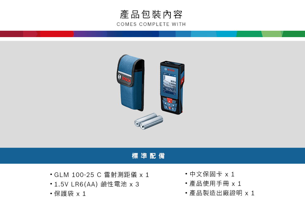 產品包裝內容CMES COMPLETE WITH O BOSCH)標準配備GLM 00-25C雷射測距儀 11.5V LR6(AA) 鹼性電池x3保護袋x 1中文保固卡 x1產品使用手冊 x 1產品製造出廠證明 x 1