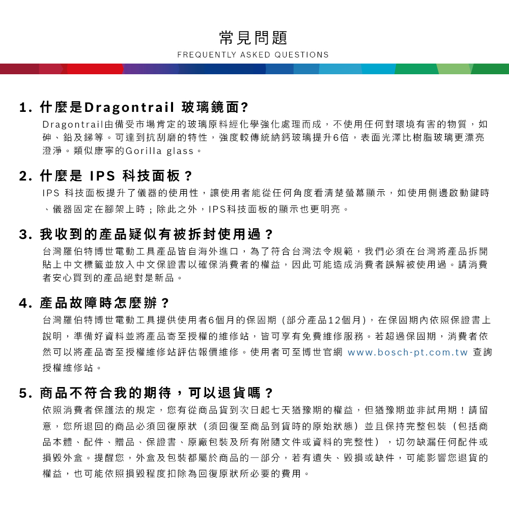 常見問題FREQUENTLY ASKED QUESTIONS1. 什麼是Dragontrail 玻璃鏡面?Dragontrail由備受市場肯定的玻璃原料經化學強化處理而成,不使用任何對環境有害的物質,如砷、鉛及銻等可達到抗刮磨的特性,強度較傳統納鈣玻璃提升6倍,表面光澤比樹脂玻璃更漂亮澄淨。類似康寧的Gorilla glass。2. 什麼是 IPS 科技面板?IPS 科技面板提升了儀器的使用性,讓使用者能從任何角度看清楚螢幕顯示,如使用側邊啟動鍵時、儀器固定在腳架上時;除此之外,IPS科技面板的顯示也更明亮。3. 我收到的產品疑似有被拆封使用過?台灣羅伯特博世電動工具產品皆自海外進口,為了符合台灣法令規範,我們必須在台灣將產品拆開貼上中文標籤並放入中文保證書以確保消費者的權益,因此可能造成消費者誤解被使用過。請消費者安心買到的產品絕對是新品。4. 產品故障時怎麼辦?台灣羅伯特博世電動工具提供使用者6個月的保固期(部分產品12個月),在保固期內依照保證書上說明,準備好資料並將產品寄至授權的維修站,皆可享有免費維修服務。若超過保固期,消費者依然可以將產品寄至授權維修站評估報價維修。使用者可至博世官網 www.bosch-pt.com.tw 查詢授權維修站。5.商品不符合我的期待,可以退貨嗎?依照消費者保護法的規定,您有從商品貨到次日起七天猶豫期的權益。但猶豫期並非試用期!請留意,您所退回的商品必須回復原狀(須回復至商品到貨時的原始狀態)並且保持完整包裝(包括商品本體、配件、贈品、保證書、原廠包裝及所有附隨文件或資料的完整性),切勿缺漏任何配件或損毀外盒。提醒您,外盒及包裝都屬於商品的一部分,若有遺失、毀損或缺件,可能影響您退貨的權益,也可能依照損毀程度扣除為回復原狀所必要的費用。