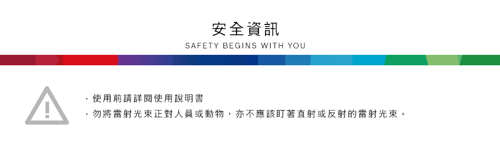 安全資訊SAFETY BEGINS WITH YOU使用前請詳閱使用說明書勿將雷射光束正對人員或動物,亦不應該盯著直射或反射的雷射光束。