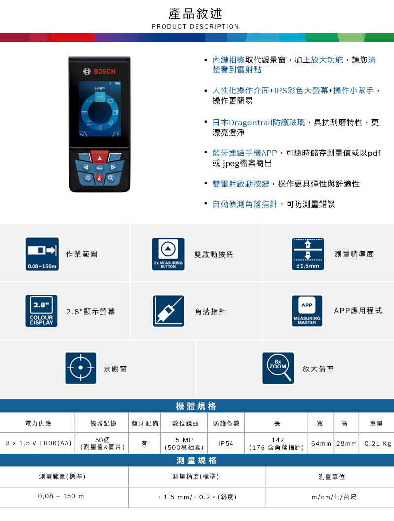 產品敘述PRDUCT DESCRIPTIONBOSCHH內鍵相機取代觀景窗,加上放大功能,讓您清楚看到雷射點 人性化操作介面+IPS彩色大螢幕+操作小幫手,操作更簡易•日本Dragontrail防護玻璃,具抗刮磨特性,更漂亮澄淨藍牙連結手機APP,可隨時儲存測量值或以pdf或jpeg檔案寄出雙雷射啟動按鍵,操作更具彈性與舒適性自動偵測角落指針,可防測量錯誤作業範圍O雙啟動按鈕測量精準度  MEASURING0.08150BUTTON±1.5mm2.8APP2.8顯示螢幕角落指針APP應用程式COLOURMEASURINGDISPLAYMASTER景觀窗8x放大倍率機體規格電力供應儀器記憶藍牙配備數位鏡頭 防護係數長寬 高重量50個5 MP1423 x 1.5 V LR06(AA)IP54(測量值&圖片)(500萬相)測量規格(176 含角落指針)64mm 28mm0.21 Kg測量範圍(標準)測量精度(標準)測量單位0,08 - 150 m± 1.5 mm/± 0.2。(斜度)m/cm/ft/台尺