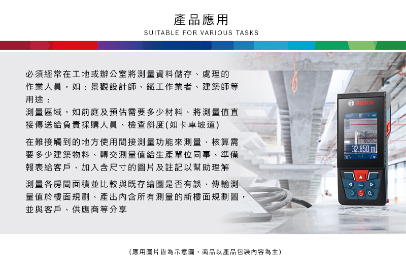 產品應用SUITABLE FOR VARIOUS TASKS必須經常在工地或辦公室將測量資料儲存、處理的作業人員,如:景觀設計師、鐵工作業者、建築師等用途:BOSCH測量區域,如前庭及預估需要多少材料、將測量值直接傳送給負責採購人員、檢查斜度(如卡車坡道)在難接觸到的地方使用間接測量功能來測量、核算需要多少建築物料、轉交測量值給生產單位同事、準備報表給客戶、加入含尺寸的圖片及註記以幫助理解測量各房間面積並比較與既存繪圖是否有誤、傳輸測量值於樓面規劃、產出內含所有測量的新樓面規劃圖並與客戶、供應商等分享32.850ml(應用圖片皆為示意圖,商品以產品包裝內容為主)
