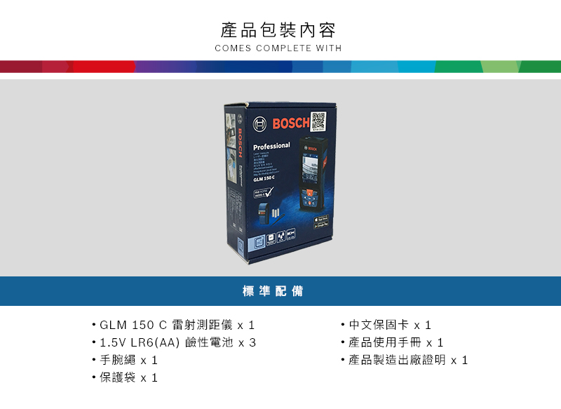 產品包裝內容COMES COMPLETE WITH BOSCHBOSCHProfessional 標準配備GLM 50 C 雷射測距儀 1.5V LR6(AA) 鹼性電池 3手腕繩  1保護袋 x1中文保固卡 x1產品使用手冊 x 1產品製造出廠證明 x 1