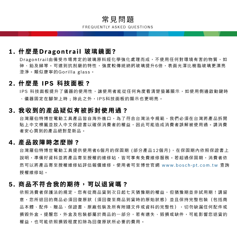 常見問題FREQUENTLY ASKED QUESTIONS1.什麼是Dragontrail 玻璃鏡面?Dragontrail由備受市場肯定的玻璃原料經化學強化處理而成,不使用任何對環境有害的物質,如砷鉛及銻等可達到抗刮磨的特性,強度較傳統納鈣玻璃提升6倍,表面光澤比樹脂玻璃更漂亮澄淨。類似康寧的Gorilla glass。2. 什麼是  科技面板?IPS 科技面板提升了儀器的使用性,讓使用者能從任何角度看清楚螢幕顯示,如使用側邊啟動鍵時儀器固定在腳架上時;除此之外,IPS科技面板的顯示也更明亮。3. 我收到的產品疑似有被拆封使用過?台灣羅伯特博世電動工具產品皆自海外進口,為了符合台灣法令規範,我們必須在台灣將產品拆開貼上中文標籤並放入中文保證書以確保消費者的權益,因此可能造成消費者誤解被使用過。請消費者安心買到的產品絕對是新品。4.產品故障時怎麼辦?台灣羅伯特博世電動工具提供使用者6個月的保固期(部分產品12個月),在保固期內依照保證書上說明,準備好資料並將產品寄至授權的維修站,皆可享有免費維修服務。若超過保固期,消費者依然可以將產品寄至授權維修站評估報價維修。使用者可至博世官網 www.bosch-pt.com.tw 查詢授權維修站。5.商品不符合我的期待,可以退貨嗎?依照消費者保護法的規定,您有從商品貨到次日起七天猶豫期的權益。但猶豫期並非試用期!請留意,您所退回的商品必須回復原狀(須回復至商品到貨時的原始狀態)並且保持完整包裝(包括商品本體、配件、贈品、保證書、原廠包裝及所有附隨文件或資料的完整性),切勿缺漏任何配件或損毀外盒。提醒您,外盒及包裝都屬於商品的一部分,若有遺失、毀損或缺件,可能影響您退貨的權益,也可能依照損毀程度扣除為回復原狀所必要的費用。