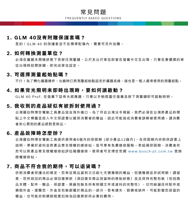 常見問題FREQUENTLY ASKED QUESTIONS1.GLM 40沒有附贈保護套嗎?是的!GLM 40 的保護套並不在標準配備內,需要可另外加購2.如何轉換單位?必須在儀器未開機狀態下長按住測量鍵,公尺及台尺單位即會在螢幕中交互出現,只要在要選擇的單位出現時放開按鍵,即完成單位設定。3. 可選擇測量起始點嗎?不行!為了簡化儀器操作,出廠時已將測量起始點設定於儀器底緣,這也是一般人最常使用的測量起點。4.如果背光照明未即時出現時,要如何讓啟動?GLM 40 Prof. 在螢幕下設有光感應器,只要以手稍微蓋住螢幕並按下測量鍵即可啟動照明。5.我收到的產品疑似有被拆封使用過?台灣羅伯特博世電動工具產品皆自海外進口,為了符合台灣法令規範,我們必須在台灣將產品拆開貼上中文標籤並放入中文保證書以確保消費者的權益,因此可能造成消費者誤解被使用過。請消費者安心買到的產品絕對是新品。6.產品故障時怎麼辦?台灣羅伯特博世電動工具提供使用者6個月的保固期(部分產品12個月),在保固期內依照保證書上說明,準備好資料並將產品寄至授權的維修站,皆可享有免費維修服務。若超過保固期,消費者依然可以將產品寄至授權維修站評估報價維修。使用者可至博世官網 www.bosch-pt.com.tw 查詢授權維修站。7. 商品不符合我的期待,可以退貨嗎?依照消費者保護法的規定,您有從商品貨到次日起七天猶豫期的權益。但猶豫期並非試用期!請留意,您所退回的商品必須回復原狀(須回復至商品到貨時的原始狀態)並且保持完整包裝(包括商品本體、配件、贈品、保證書、原廠包裝及所有附隨文件或資料的完整性),切勿缺漏任何配件或損毀外盒。提醒您,外盒及包裝都屬於商品的一部分,若有遺失、毀損或缺件,可能影響您退貨的權益,也可能依照損毀程度扣除為回復原狀所必要的費用。