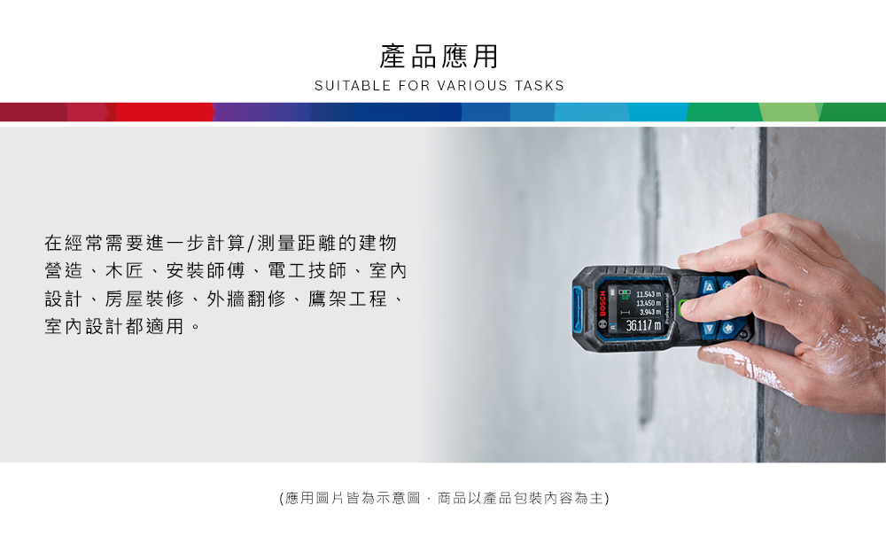 產品應用SUITABLE FOR VARIOUS TASKS在經常需要進一步計算/測量距離的建物營造、木匠、安裝師傅、電工技師、室內設計、房屋裝修、外牆翻修、鷹架工程、室內設計都適用。(應用圖片皆為示意圖,商品以產品包裝內容為主) m13.450 m3.943 m36.117 m
