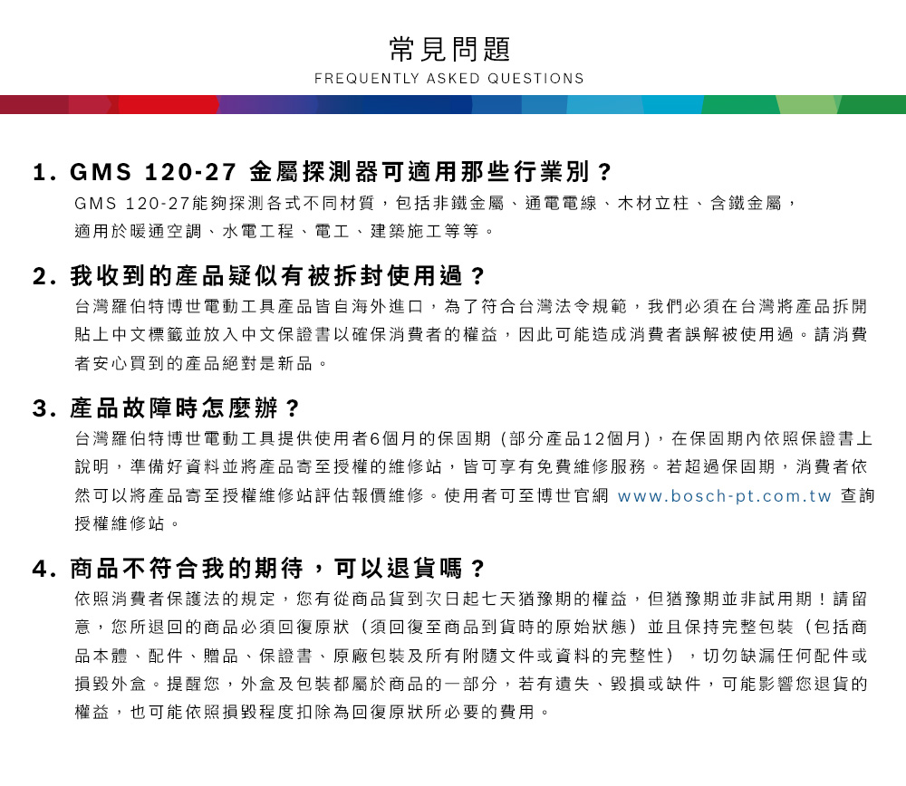 常見問題FREQUENTLY ASKED QUESTIONS1.GMS 120-27 金屬探測器可適用那些行業別?GMS 120-27能夠探測各式不同材質,包括非鐵金屬、通電電線、木材立柱、含鐵金屬,適用於暖通空調、水電工程、電工、建築施工等等2. 我收到的產品疑似有被拆封使用過?台灣羅伯特博世電動工具產品皆自海外進口,為了符合台灣法令規範,我們必須在台灣將產品拆開貼上中文標籤並放入中文保證書以確保消費者的權益,因此可能造成消費者誤解被使用過。請消費者安心買到的產品絕對是新品。3. 產品故障時怎麼辦?台灣羅伯特博世電動工具提供使用者6個月的保固期(部分產品12個月),在保固期內依照保證書上說明,準備好資料並將產品寄至授權的維修站,皆可享有免費維修服務。若超過保固期,消費者依然可以將產品寄至授權維修站評估報價維修。使用者可至博世官網 www.bosch-pt.com.tw 查詢授權維修站。4.商品不符合我的期待,可以退貨嗎?依照消費者保護法的規定,您有從商品貨到次日起七天猶豫期的權益。但猶豫期並非試用期!請留意,您所退回的商品必須回復原狀(須回復至商品到貨時的原始狀態)並且保持完整包裝(包括商品本體、配件、贈品、保證書、原廠包裝及所有附隨文件或資料的完整性),切勿缺漏任何配件或損毀外盒。提醒您,外盒及包裝都屬於商品的一部分,若有遺失、毀損或缺件,可能影響您退貨的權益,也可能依照損毀程度扣除為回復原狀所必要的費用。