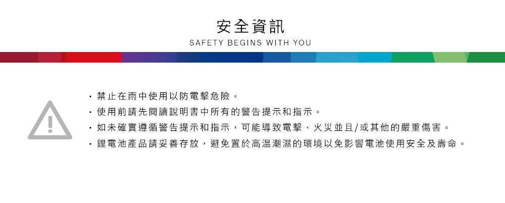 安全資訊SAFETY BEGINS WITH YOU禁止在雨中使用以防電擊危險。使用前請先閱讀說明書中所有的警告提示和指示。如未確實遵循警告提示和指示,可能導致電擊、火災並且/或其他的嚴重傷害。鋰電池產品請妥善存放,避免置於高溫潮濕的環境以免影響電池使用安全及壽命。