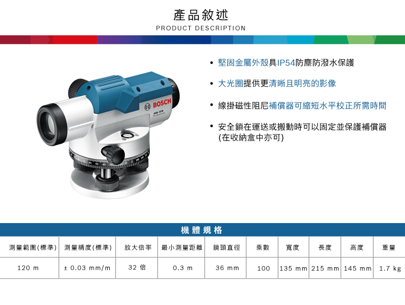 產品敘述PRODUCT DESCRIPTION堅固金屬外殼具IP54防塵防潑水保護大光圈提供更清晰且明亮的影像BOSCH線掛磁性阻尼補償器可縮短水平校正所需時間安全鎖在運送或搬動時可以固定並保護補償器(在收納盒中亦可)機體規格測量範圍(標準) 測量精度(標準)放大倍率 最小測量距離 鏡頭直徑乘數寬度長度高度重量120 ±0.03mm/m32 倍0.3 m36 mm100135mm 215 mm 145 mm1.7 kg