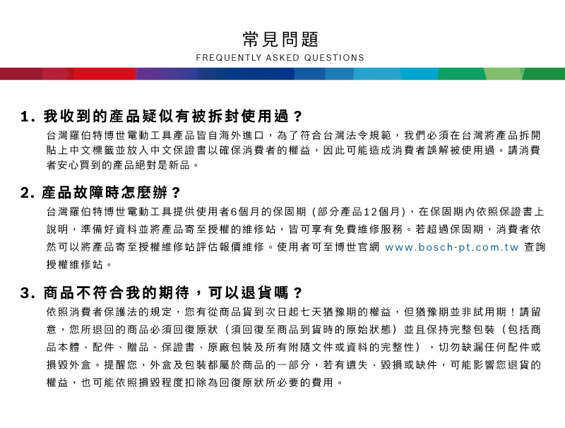 常見問題FREQUENTLY ASKED QUESTIONS1. 我收到的產品疑似有被拆封使用過?台灣羅伯特博世電動工具產品皆自海外進口,為了符合台灣法令規範,我們必須在台灣將產品拆開貼上中文標籤並放入中文保證書以確保消費者的權益,因此可能造成消費者誤解被使用過請消費者安心買到的產品絕對是新品。2. 產品故障時怎麼辦?台灣羅伯特博世電動工具提供使用者6個月的保固期(部分產品12個月),在保固期內依照保證書上說明,準備好資料並將產品寄至授權的維修站,皆可享有免費維修服務。若超過保固期,消費者依然可以將產品寄至授權維修站評估報價維修。使用者可至博世官網 www.bosch-pt.com.tw 查詢授權維修站。3.商品不符合我的期待,可以退貨嗎?依照消費者保護法的規定,您有從商品貨到次日起七天猶豫期的權益。但猶豫期並非試用期!請留意,您所退回的商品必須回復原狀(須回復至商品到貨時的原始狀態)並且保持完整包裝(包括商品本體、配件、贈品、保證書、原廠包裝及所有附隨文件或資料的完整性),切勿缺漏任何配件或損毀外盒。提醒您,外盒及包裝都屬於商品的一部分,若有遺失、毀損或缺件,可能影響您退貨的權益,也可能依照損毀程度扣除為回復原狀所必要的費用。