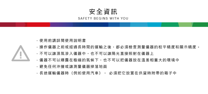安全資訊SAFETY BEGINS WITH YOU^使用前請詳閱使用說明書操作儀器之前或經過長時間的運輸之後,都必須檢查測量儀器的校平精度和顯示精度。不可以讓濕氣滲入儀器中,也不可以讓陽光直接照射在儀器上儀器不可以曝露在極端的氣候下,也不可以把儀器放在溫差相當大的環境中避免任何沖撞或讓測量儀器掉落地面長途運輸儀器時(例如使用汽車)必須把它放置在供貨時附帶的箱子中