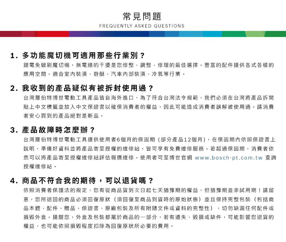 常見問題FREQUENTLY ASKED QUESTIONS1. 多功能魔切機可適用那些行業別?鋰電免碳刷魔切機,無電線的干擾是您修整、調整、修理的最佳選擇豐富的配件提供各式各樣的應用空間。適合室內裝潢、遊艇、汽車裝潢、冷氣等行業。2. 我收到的產品疑似有被拆封使用過?台灣羅伯特博世電動工具產品皆自海外進口,為了符合台灣法令規範,我們必須在台灣將產品拆開貼上中文標籤並放入中文保證書以確保消費者的權益,因此可能造成消費者誤解被使用過。請消費者安心買到的產品絕對是新品。3. 產品故障時怎麼辦?台灣羅伯特博世電動工具提供使用者6個月的保固期(部分產品12個月),在保固期內依照保證書上說明,準備好資料並將產品寄至授權的維修站,皆可享有免費維修服務。若超過保固期,消費者依然可以將產品寄至授權維修站評估報價維修。使用者可至博世官網 www.bosch-pt.com.tw 查詢授權維修站。4.商品不符合我的期待,可以退貨嗎?依照消費者保護法的規定,您有從商品貨到次日起七天猶豫期的權益。但猶豫期並非試用期!請留意,您所退回的商品必須回復原狀(須回復至商品到貨時的原始狀態)並且保持完整包裝(包括商品本體、配件、贈品、保證書、原廠包裝及所有附隨文件或資料的完整性),切勿缺漏任何配件或損毀外盒。提醒您,外盒及包裝都屬於商品的一部分,若有遺失、毀損或缺件,可能影響您退貨的權益,也可能依照損毀程度扣除為回復原狀所必要的費用。