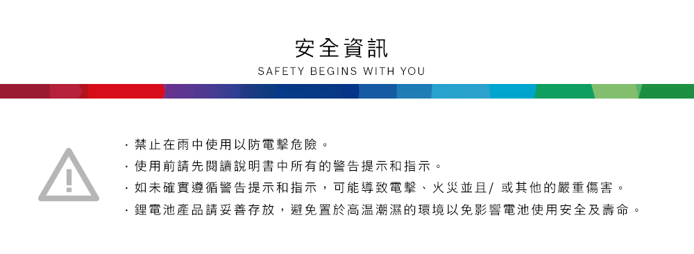 安全資訊SAFETY BEGINS WITH YOU禁止在雨中使用以防電擊危險。使用前請先閱讀說明書中所有的警告提示和指示。如未確實遵循警告提示和指示,可能導致電擊、火災並且/或其他的嚴重傷害。產品請妥善存放,避免置於高溫潮濕的環境以免影響電池使用安全及壽命。