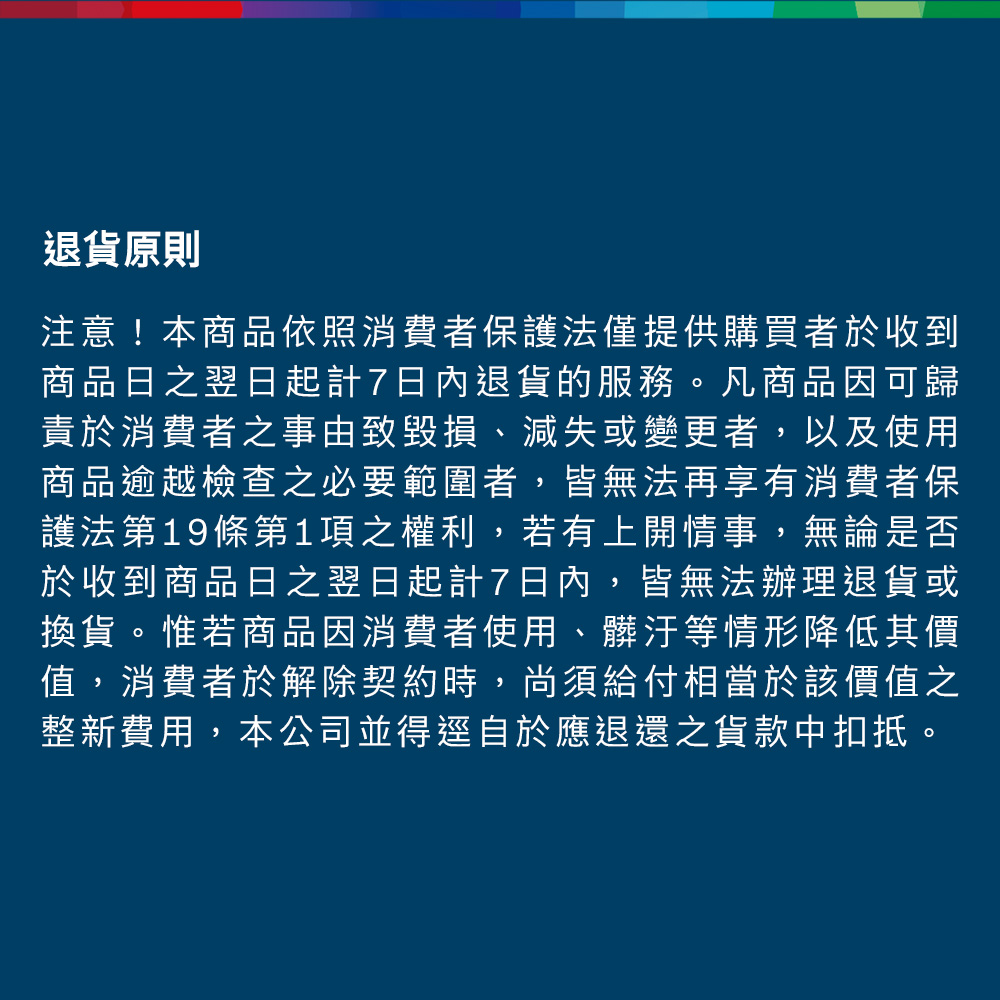 退貨原則注意!本商品依照消費者保護法僅提供購買者於收到商品日之翌日起計7日內退貨的服務。凡商品因可歸責於消費者之事由致毀損、減失或變更者,以及使用商品逾越檢查之必要範圍者,皆無法再享有消費者保護法第19條第1項之權利,若有上開情事,無論是否於收到商品日之翌日起計7日內,皆無法辦理退貨或換貨。惟若商品因消費者使用、髒汙等情形降低其價值,消費者於解除契約時,尚須給付相當於該價值之整新費用,本公司並得逕自於應退還之貨款中扣抵。