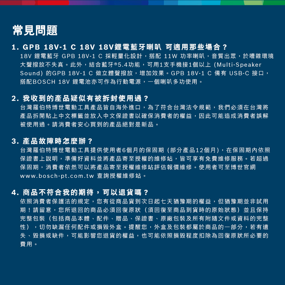 常見問題1.GPB 18V-1 18V 18V鋰電藍牙喇叭 可適用那些場合?18V 鋰電藍牙 GPB 18V-1 採輕量化設計,搭配 11W 功率喇叭,音質出眾,於嘈雜環境大聲撥放不失真此外,結合藍牙®5.4功能,可用1支手機接1個以上(Multi-SpeakerSound)的GPB 18V-1 C 做立體聲撥放,增加效果。GPB 18V- 備有 USB-C 接口,搭配BOSCH 18V 鋰電池亦可作為行動電源,一個喇叭多功使用。2. 我收到的產品疑似有被拆封使用過?台灣羅伯特博世電動工具產品皆自海外進口,為了符合台灣法令規範,我們必須在台灣將產品拆開貼上中文標籤並放入中文保證書以確保消費者的權益,因此可能造成消費者誤解被使用過。請消費者安心買到的產品絕對是新品。3. 產品故障時怎麼辦?台灣羅伯特博世電動工具提供使用者6個月的保固期(部分產品12個月),在保固期內依照保證書上說明,準備好資料並將產品寄至授權的維修站,皆可享有免費維修服務。若超過保固期,消費者依然可以將產品寄至授權維修站評估報價維修。使用者可至博世官網www.bosch-pt.com.tw 查詢授權維修站。4. 商品不符合我的期待,可以退貨嗎?依照消費者保護法的規定,您有從商品貨到次日起七天猶豫期的權益。但猶豫期並非試用期!請留意,您所退回的商品必須回復原狀(須回復至商品到貨時的原始狀態)並且保持完整包裝(包括商品本體、配件、贈品、保證書、原廠包裝及所有附隨文件或資料的完整性),切勿缺漏任何配件或損毀外盒。提醒您,外盒及包裝都屬於商品的一部分,若有遺失、毀損或缺件,可能影響您退貨的權益,也可能依照損毀程度扣除為回復原狀所必要的費用。