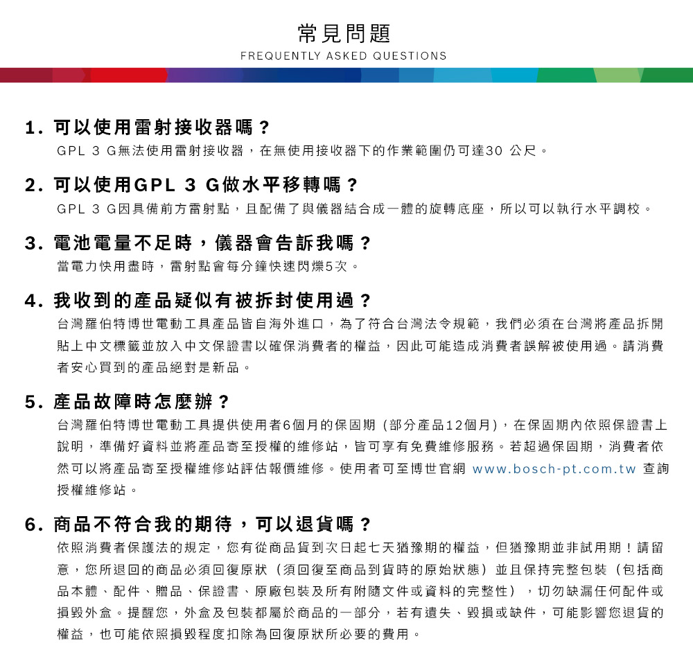 常見問題FREQUENTLY ASKED QUESTIONS1. 可以使用雷射接收器嗎?GPL 3 G無法使用雷射接收器,在無使用接收器下的作業範圍仍可達30公尺2. 可以使用GPL3 G做水平移轉嗎?GPL 3 G因具備前方雷射點,且配備了與儀器結合成一體的旋轉底座,所以可以執行水平調校。3. 電池電量不足時,儀器會告訴我嗎?當電力用盡時,雷射點會每分鐘快速閃爍5次。4.我收到的產品疑似有被拆封使用過?台灣羅伯特博世電動工具產品皆自海外進口,為了符合台灣法令規範,我們必須在台灣將產品拆開貼上中文標籤並放入中文保證書以確保消費者的權益,因此可能造成消費者誤解被使用過。請消費者安心買到的產品絕對是新品。5.產品故障時怎麼辦?台灣羅伯特博世電動工具提供使用者6個月的保固期(部分產品12個月),在保固期內依照保證書上說明,準備好資料並將產品寄至授權的維修站,皆可享有免費維修服務。若超過保固期,消費者依然可以將產品寄至授權維修站評估報價維修。使用者可至博世官網 www.bosch-pt.com.tw 查詢授權維修站。6.商品不符合我的期待,可以退貨嗎?依照消費者保護法的規定,您有從商品貨到次日起七天猶豫期的權益。但猶豫期並非試用期!請留意,您所退回的商品必須回復原狀(須回復至商品到貨時的原始狀態)並且保持完整包裝(包括商品本體、配件、贈品、保證書、原廠包裝及所有附隨文件或資料的完整性),切勿缺漏任何配件或損毀外盒。提醒您,外盒及包裝都屬於商品的一部分,若有遺失、毀損或缺件,可能影響您退貨的權益,也可能依照損毀程度扣除為回復原狀所必要的費用。