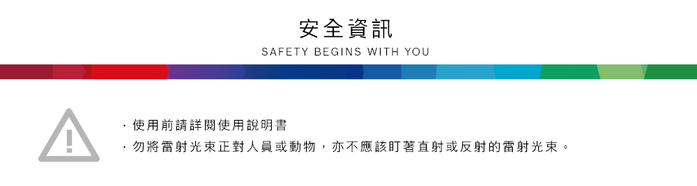 安全資訊SAFETY BEGINS WITH YOU使用前請詳閱使用說明書·勿將雷射光束正對人員或動物,亦不應該盯著直射或反射的雷射光束。