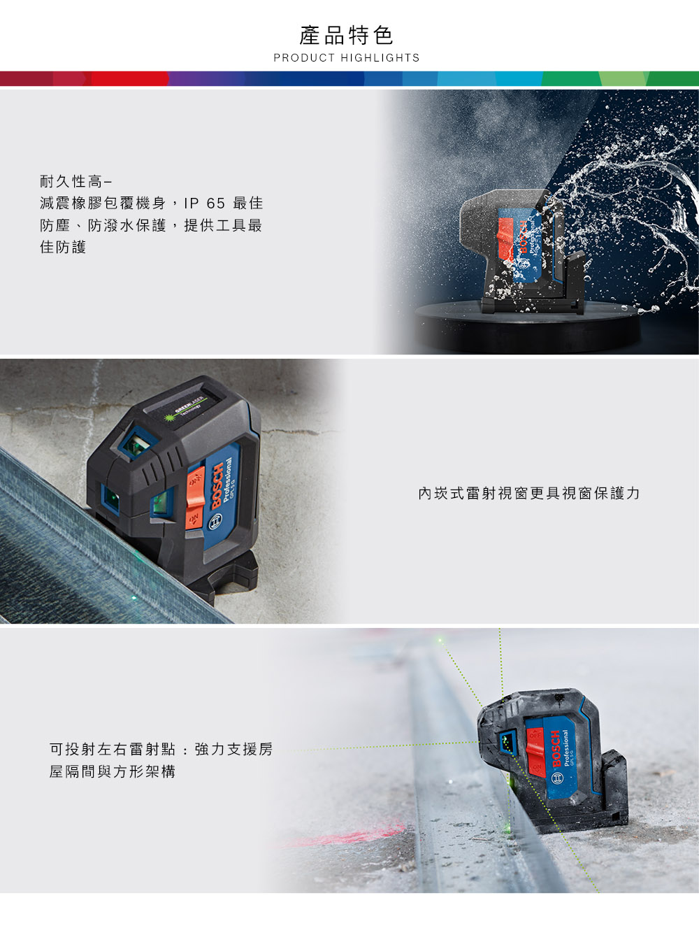 耐久性高-減震橡膠包覆機身,IP65 最佳防塵、防潑水保護,提供工具最佳防護可投射左右雷射點:強力支援房屋隔間與方形架構BOSCH產品特色PRODUCT HIGHLIGHTS內式雷射視窗更具視窗保護力