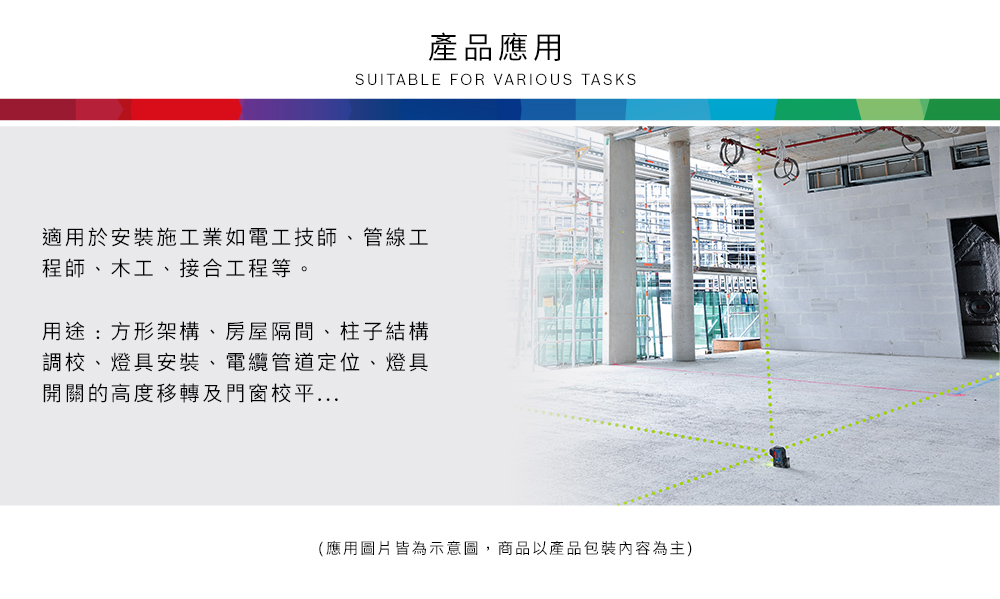 產品應用SUITABLE FOR VARIOUS TASKS適用於安裝施工業如電工技師、管線工程師、木工、接合工程等。用途:方形架構、房屋隔間、柱子結構調校、燈具安裝、電纜管道定位、燈具開關的高度移轉及門窗校平...(應用圖片皆為示意圖,商品以產品包裝內容為主)
